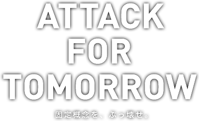 ATTACK FOR TOMORROW -固定概念を、ぶっ壊せ。-